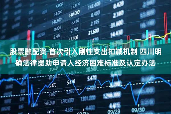 股票融配资 首次引入刚性支出扣减机制 四川明确法律援助申请人经济困难标准及认定办法