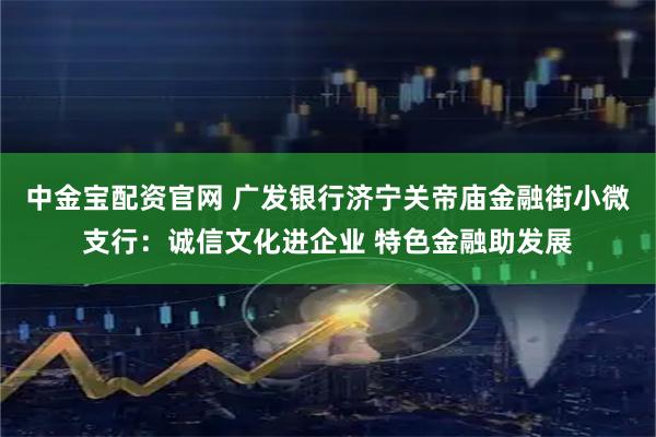 中金宝配资官网 广发银行济宁关帝庙金融街小微支行：诚信文化进企业 特色金融助发展