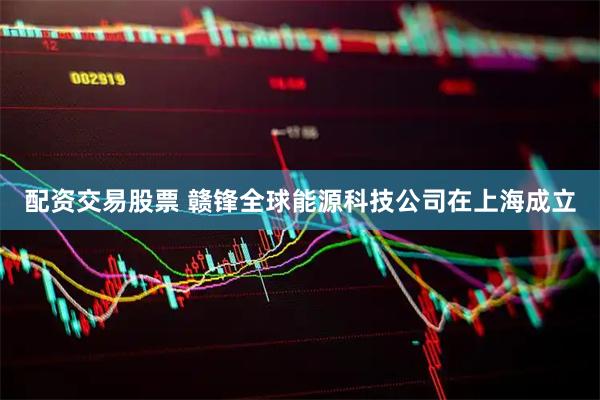 配资交易股票 赣锋全球能源科技公司在上海成立