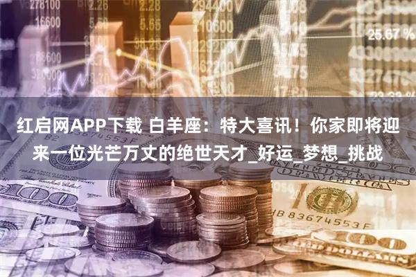 红启网APP下载 白羊座：特大喜讯！你家即将迎来一位光芒万丈的绝世天才_好运_梦想_挑战