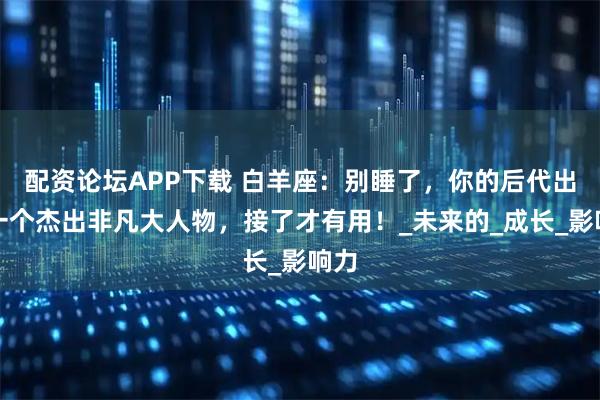 配资论坛APP下载 白羊座：别睡了，你的后代出现一个杰出非凡大人物，接了才有用！_未来的_成长_影响力
