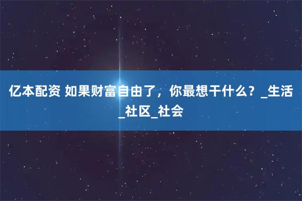 亿本配资 如果财富自由了，你最想干什么？_生活_社区_社会