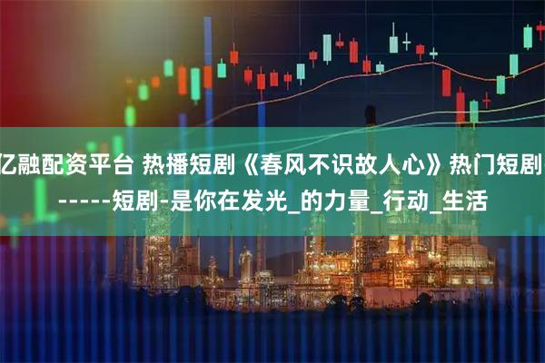 亿融配资平台 热播短剧《春风不识故人心》热门短剧------短剧-是你在发光_的力量_行动_生活