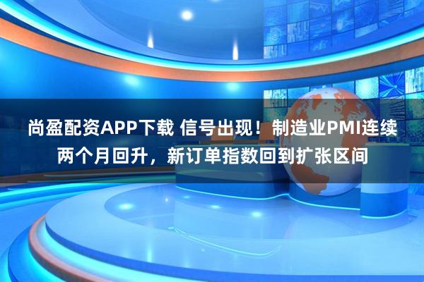 尚盈配资APP下载 信号出现！制造业PMI连续两个月回升，新订单指数回到扩张区间