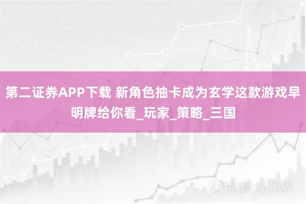 第二证券APP下载 新角色抽卡成为玄学这款游戏早明牌给你看_玩家_策略_三国