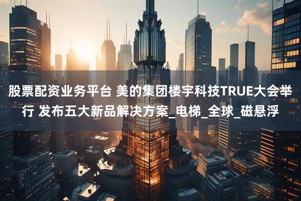 股票配资业务平台 美的集团楼宇科技TRUE大会举行 发布五大新品解决方案_电梯_全球_磁悬浮