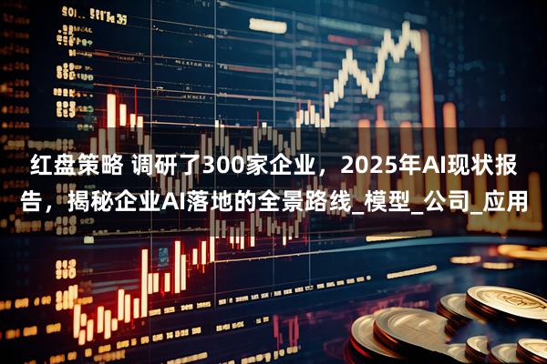 红盘策略 调研了300家企业，2025年AI现状报告，揭秘企业AI落地的全景路线_模型_公司_应用