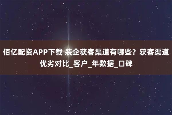 佰亿配资APP下载 装企获客渠道有哪些？获客渠道优劣对比_客户_年数据_口碑