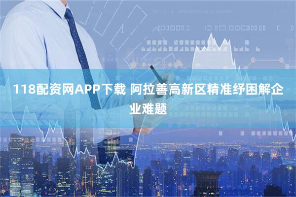 118配资网APP下载 阿拉善高新区精准纾困解企业难题