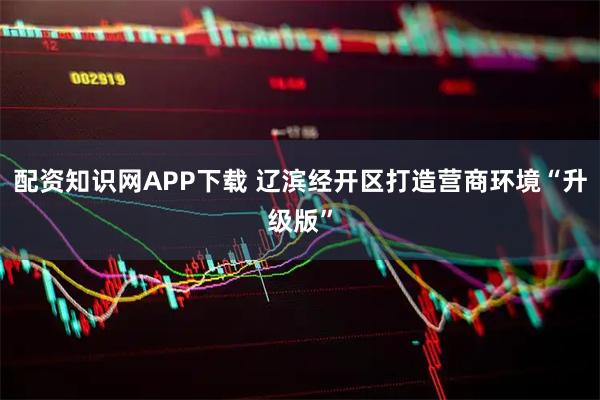 配资知识网APP下载 辽滨经开区打造营商环境“升级版”