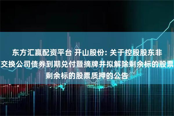东方汇赢配资平台 开山股份: 关于控股股东非公开发行可交换公司债券到期兑付暨摘牌并拟解除剩余标的股票质押的公告