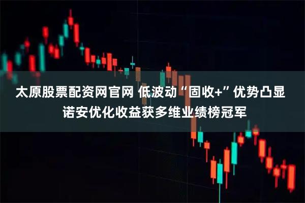 太原股票配资网官网 低波动“固收+”优势凸显  诺安优化收益获多维业绩榜冠军