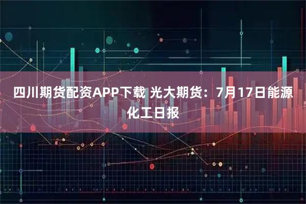 四川期货配资APP下载 光大期货：7月17日能源化工日报