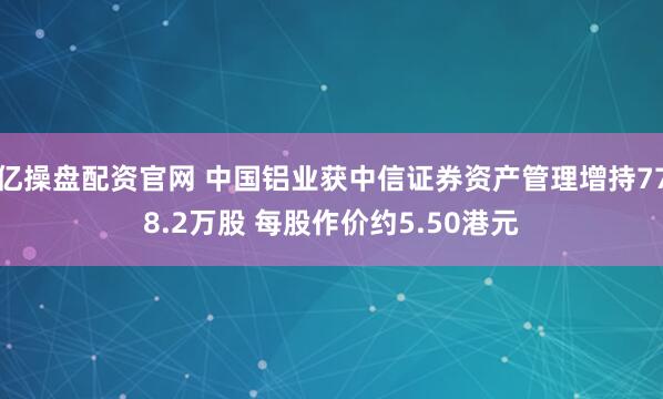 亿操盘配资官网 中国铝业获中信证券资产管理增持778.2万股 每股作价约5.50港元
