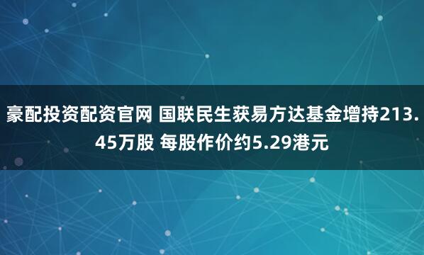 豪配投资配资官网 国联民生获易方达基金增持213.45万股 每股作价约5.29港元