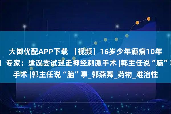 大御优配APP下载 【视频】16岁少年癫痫10年未控制，认知功能下降！专家：建议尝试迷走神经刺激手术 |郭主任说“脑”事_郭燕舞_药物_难治性
