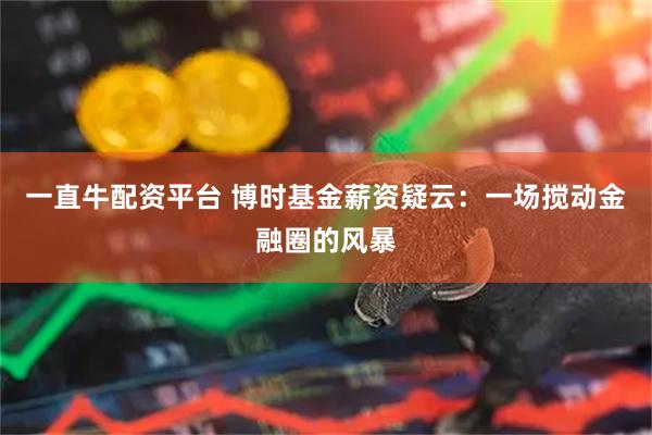 一直牛配资平台 博时基金薪资疑云：一场搅动金融圈的风暴