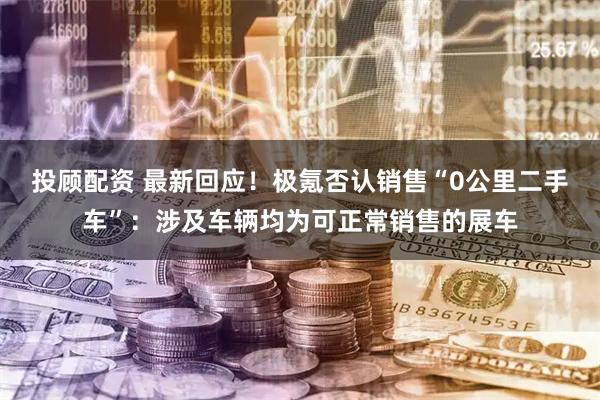 投顾配资 最新回应！极氪否认销售“0公里二手车”：涉及车辆均为可正常销售的展车