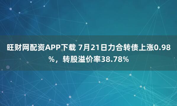 旺财网配资APP下载 7月21日力合转债上涨0.98%，转股溢价率38.78%