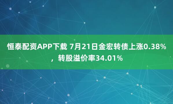 恒泰配资APP下载 7月21日金宏转债上涨0.38%，转股溢价率34.01%
