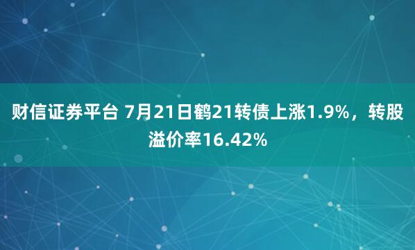 财信证券平台 7月21日鹤21转债上涨1.9%，转股溢价率16.42%