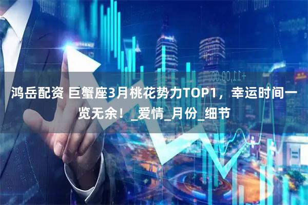 鸿岳配资 巨蟹座3月桃花势力TOP1，幸运时间一览无余！_爱情_月份_细节