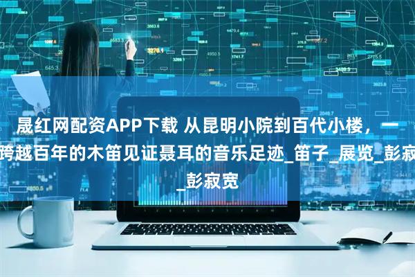 晟红网配资APP下载 从昆明小院到百代小楼，一根跨越百年的木笛见证聂耳的音乐足迹_笛子_展览_彭寂宽