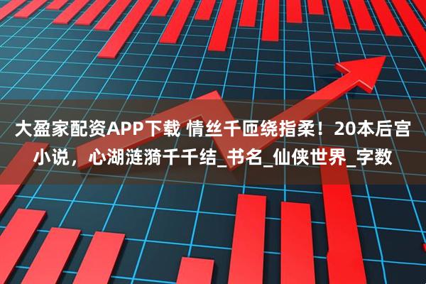 大盈家配资APP下载 情丝千匝绕指柔！20本后宫小说，心湖涟漪千千结_书名_仙侠世界_字数