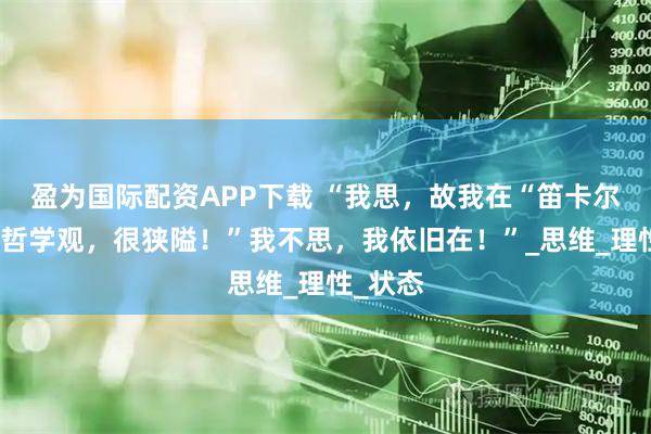 盈为国际配资APP下载 “我思，故我在“笛卡尔的朴素哲学观，很狭隘！”我不思，我依旧在！”_思维_理性_状态