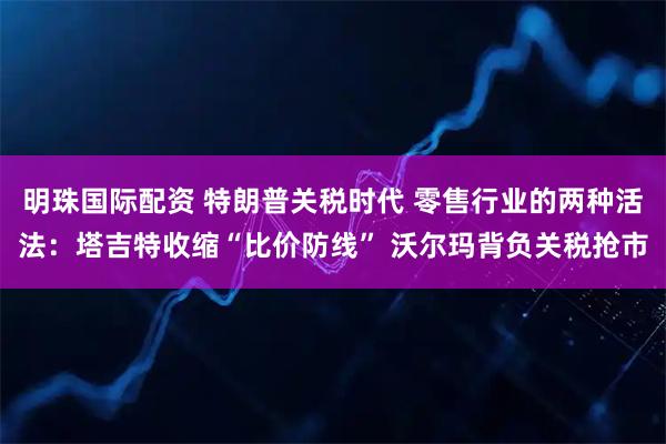 明珠国际配资 特朗普关税时代 零售行业的两种活法：塔吉特收缩“比价防线” 沃尔玛背负关税抢市