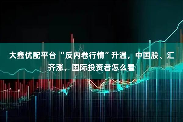 大鑫优配平台 “反内卷行情”升温，中国股、汇齐涨，国际投资者怎么看