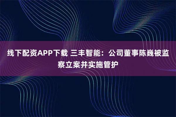 线下配资APP下载 三丰智能：公司董事陈巍被监察立案并实施管护