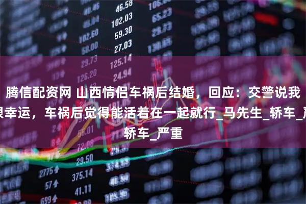 腾信配资网 山西情侣车祸后结婚，回应：交警说我们很幸运，车祸后觉得能活着在一起就行_马先生_轿车_严重