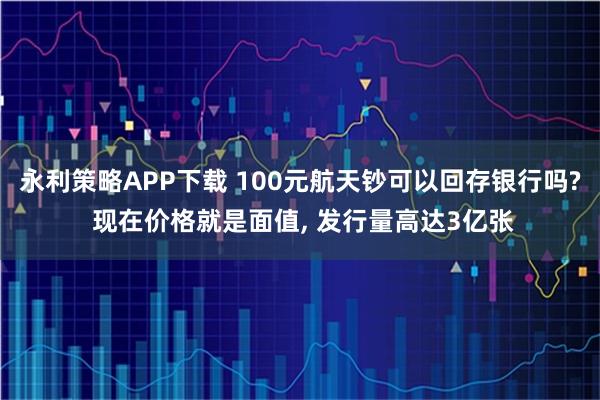 永利策略APP下载 100元航天钞可以回存银行吗? 现在价格就是面值, 发行量高达3亿张