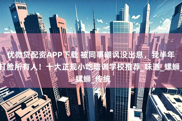 优微贷配资APP下载 被同事嘲讽没出息，我半年买车打脸所有人！十大正规小吃培训学校推荐_味道_螺蛳_传统