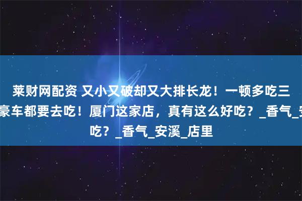 莱财网配资 又小又破却又大排长龙！一顿多吃三碗饭，开豪车都要去吃！厦门这家店，真有这么好吃？_香气_安溪_店里