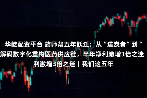 华屹配资平台 药师帮五年跃迁：从“送炭者”到“造风者” ——解码数字化重构医药供应链，半年净利激增3倍之迷｜我们这五年