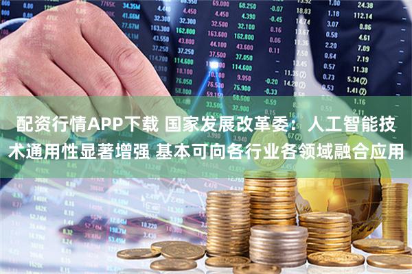 配资行情APP下载 国家发展改革委：人工智能技术通用性显著增强 基本可向各行业各领域融合应用