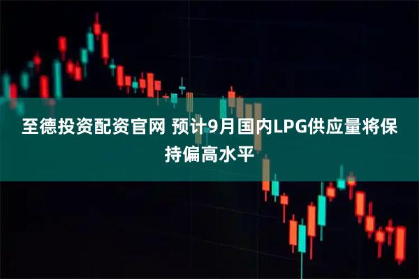 至德投资配资官网 预计9月国内LPG供应量将保持偏高水平