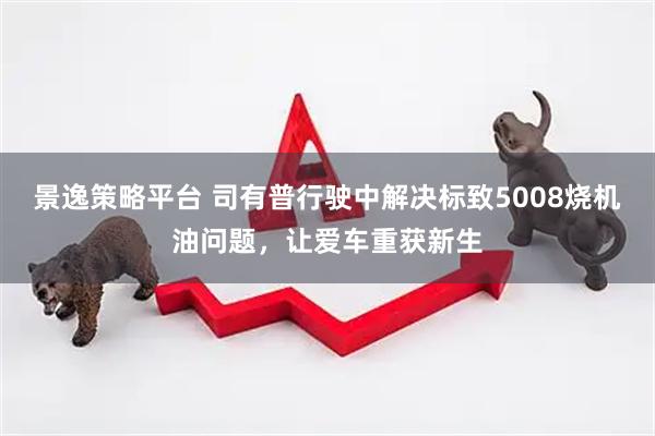 景逸策略平台 司有普行驶中解决标致5008烧机油问题，让爱车重获新生