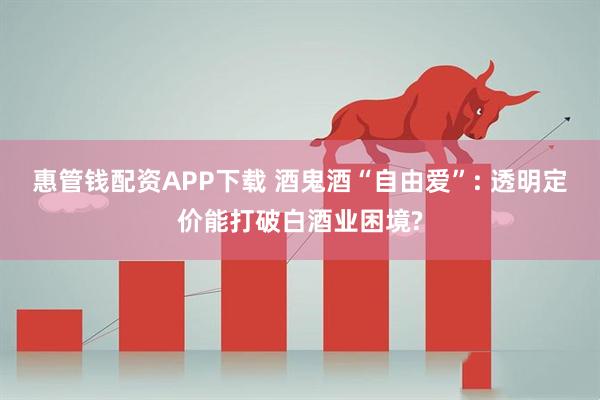 惠管钱配资APP下载 酒鬼酒“自由爱”: 透明定价能打破白酒业困境?